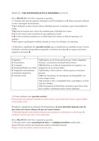 FICHA 32 · UMA SOCIEDADE JUSTA E SOLIDÁRIA (CA 96-97)
1 Lê o Doc 68 (MA 163-164) e responde às questões.
1.1 Assinala cada uma das seguintes afirmações com V (verdadeiro) ou F (falso) consoante reflictam
ou não a mensagem do documento.
V a) A dedicação ao bem comum realiza a felicidade pessoal e social para a qual a humanidade foi
criada.
V b) Cada ser humano tem o dever de contribuir para a felicidade dos outros.
F c) A crise actual é mais económica do que espiritual ou moral.
F d) A crise económica manifesta-se na relativização dos valores, na falta de esperança e no
egoísmo.
V e) É urgente a participação solidária, baseada no amor, na confiança e na esperança.
1.2 Identifica o significado dos «pecados sociais» que se manifestam na sociedade em que vivemos.
Estabelece a devida correspondência registando os números da coluna A nos espaços em branco
respectivos da coluna B.
A B
1. Egoísmo.
2. Consumismo.
3. Corrupção.
4. Irresponsabilidade na estrada.
5. Exagerada comercialização
do fenómeno desportivo.
6. Exclusão social.
3 a) Exprime-se em formas perversas que violam a dignidade
humana e a consciência moral pelo bem comum.
5 b) Manifesta-se na falta de transparência nos negócios e no
apagamento da sua função lúdica.
1 c) Prejudica o bem comum e valoriza apenas os interesses
pessoais.
6 d) Fruto da pobreza, do desemprego, da desigualdade e de
outras chagas sociais.
4 e) Atentado à vida e à integridade física e psicológica e ao bem-
estar dos cidadãos.
2 f ) Consequência do liberalismo económico, gera fossos entre
ricos e pobres e desinteresse pelos valores espirituais.
1.3 Como combater estes «pecados sociais»?
Promovendo uma educação fundada em valores éticos, o gosto pelo bem comum, a generosidade
como atitude social…
2 Explicita o significado da afirmação de Schopenhauer «A nossa felicidade depende mais do
que temos nas nossas cabeças, do que nos nossos bolsos».
A felicidade depende muito mais da maneira como encaramos e enfrentamos a vida do que das
condições materiais que estão à nossa disposição.
3 Lê o Doc 69 (MA 164-165) e responde às questões.
3.1 Por que razão a mera acumulação de bens e os múltiplos benefícios trazidos pelo
desenvolvimento técnico não bastam para realizar a felicidade humana?
Porque o «ter» não satisfaz a ânsia humana de «ser».
 