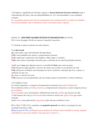 3.2 Explicita o significado da afirmação seguinte: o desenvolvimento humano autêntico exige a
«subordinação dos bens e das suas disponibilidades ao ―ser‖ da humanidade e à sua verdadeira
vocação».
Se a acumulação de proveitos não for orientada por uma intenção moral no sentido do verdadeiro
bem da humanidade, volta-se facilmente contra o ser humano para o oprimir.
FICHA 33 · ASSUMIR VALORES ÉTICOS FUNDAMENTAIS (CA 98-99)
1 Lê o texto da página 166 do teu manual e responde às questões.
1.1 Assinala as alíneas correctas em cada conjunto.
Um valor moral
a) é tudo aquilo a que cada indivíduo dá importância.
X b) é uma qualidade que orienta o comportamento humano.
X c) é aquilo que se apresenta como legítimo, válido, digno e excelente.
X d) é uma norma ou princípio orientado para a realização de um ideal de perfeição humana.
Aquilo que é mau, para algumas pessoas, é considerado bom, para outras, porque
X a) cada pessoa julga segundo o universo de valores que assumiu no seu projecto de vida.
X b) cada pessoa estabelece uma hierarquia de valores conforme a educação que teve, a época e o
ambiente em que vive.
c) o bem e o mal não são reais.
X d) as pessoas, na sua imperfeição, não são sempre capazes de descobrir os valores autênticos.
1.2 Completa o texto.
Os valores adoptados e a respectiva hierarquização constituem uma opção fundamental.
Esta condiciona todas as escolhas, decisões, e comportamentos da pessoa e é parte integrante da sua
personalidade.
A personalidade vai-se estruturando e definindo por meio das escolhas que fazemos na vida.
A vida humana não está pré-determinada mas constrói-se através das opções livres que vamos
tomando.
Sendo livres, somos plenamente responsáveis pela vida que escolhemos viver.
2 Lê o Doc 71 (MA 167) e estabelece um propósito pessoal em ordem à construção de uma
sociedade humanista e feliz.
[Resposta pessoal. Por ex:] Proporcionar condições de vida para todos fundadas na justiça; assegurar
a liberdade do outro; não sobrepor o bem pessoal ao colectivo…
 