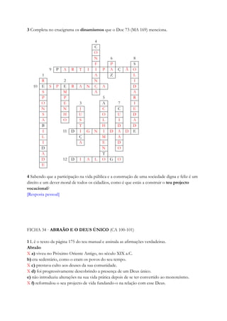 3 Completa no crucigrama os dinamismos que o Doc 73 (MA 169) menciona.
4
C
O
N 6 8
F P S
9 P A R T I I P A Ç Ã O
1 A Z L
R 2 N I
10 E S P E R A N Ç A D
S M A A
P P 5 R
O E 3 A 7 I
N N J C C E
S H U O U D
A O S L I A
B T H D D
I 11 D I G N I D A D E
L Ç M A
I A E D
D N O
A T
D 12 D I A L O G O
E
4 Sabendo que a participação na vida pública e a construção de uma sociedade digna e feliz é um
direito e um dever moral de todos os cidadãos, como é que estás a construir o teu projecto
vocacional?
[Resposta pessoal]
FICHA 34 · ABRAÃO E O DEUS ÚNICO (CA 100-101)
1 L ê o texto da página 175 do teu manual e assinala as afirmações verdadeiras.
Abraão
X a) viveu no Próximo Oriente Antigo, no século XIX a.C.
b) era sedentário, como o eram os povos do seu tempo.
X c) prestava culto aos deuses da sua comunidade.
X d) foi progressivamente descobrindo a presença de um Deus único.
e) não introduziu alterações na sua vida prática depois de se ter convertido ao monoteísmo.
X f) reformulou o seu projecto de vida fundando-o na relação com esse Deus.
 