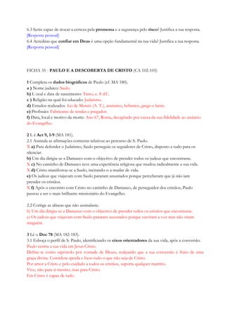 6.3 Serás capaz de trocar a certeza pela promessa e a segurança pelo risco? Justifica a tua resposta.
[Resposta pessoal]
6.4 Acreditas que confiar em Deus é uma opção fundamental na tua vida? Justifica a tua resposta.
[Resposta pessoal]
FICHA 35 · PAULO E A DESCOBERTA DE CRISTO (CA 102-103)
1 Completa os dados biográficos de Paulo (cf. MA 180).
a ) Nome judaico: Saulo.
b) L ocal e data de nascimento: Tarso, c. 8 d.C.
c ) Religião na qual foi educado: Judaísmo.
d) Estudos realizados: Lei de Moisés (A. T.), aramaico, hebraico, grego e latim.
e) Profissão: Fabricante de tendas e pregador.
f) Data, local e motivo da morte: Ano 67, Roma, decapitado por causa da sua fidelidade ao anúncio
do Evangelho.
2 L ê Act 9, 1-9 (MA 181).
2.1 Assinala as afirmações correctas relativas ao percurso de S. Paulo.
X a) Para defender o Judaísmo, Saulo perseguia os seguidores de Cristo, disposto a tudo para os
silenciar.
b) Um dia dirigiu-se a Damasco com o objectivo de prender todos os judeus que encontrasse.
X c) No caminho de Damasco teve uma experiência religiosa que mudou radicalmente a sua vida.
X d) Cristo manifestou-se a Saulo, incitando-o a mudar de vida.
e) Os judeus que viajavam com Saulo pararam assustados porque perceberam que já não iam
prender os cristãos.
X f) Após o encontro com Cristo no caminho de Damasco, de perseguidor dos cristãos, Paulo
passou a ser o mais brilhante missionário do Evangelho.
2.2 Corrige as alíneas que não assinalaste.
b) Um dia dirigiu-se a Damasco com o objectivo de prender todos os cristãos que encontrasse.
e) Os judeus que viajavam com Saulo pararam assustados porque ouviram a voz mas não viram
ninguém.
3 Lê o Doc 78 (MA 182-183).
3.1 Esboça o perfil de S. Paulo, identificando os eixos orientadores da sua vida, após a conversão.
Paulo centra a sua vida em Jesus Cristo.
Define-se como «apóstolo por vontade de Deus», realçando que a sua conversão é fruto de uma
graça divina. Considera «perda e lixo» tudo o que não seja de Cristo.
Por amor a Cristo e pelo cuidado a todos os cristãos, suporta qualquer martírio.
Vive, não para si mesmo, mas para Cristo.
Em Cristo é capaz de tudo.
 