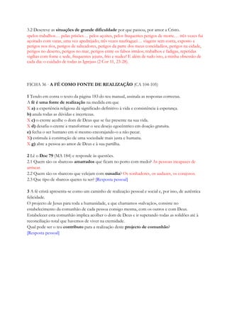 3.2 Descreve as situações de grande dificuldade por que passou, por amor a Cristo.
«pelos trabalhos… pelas prisões… pelos açoites, pelos frequentes perigos de morte… três vezes fui
açoitado com varas, uma vez apedrejado; três vezes naufraguei… viagens sem conta, exposto a
perigos nos rios, perigos de salteadores, perigos da parte dos meus concidadãos, perigos na cidade,
perigos no deserto, perigos no mar, perigos entre os falsos irmãos; trabalhos e fadigas, repetidas
vigílias com fome e sede, frequentes jejuns, frio e nudez! E além de tudo isto, a minha obsessão de
cada dia: o cuidado de todas as Igrejas» (2 Cor 11, 23-28).
FICHA 36 · A FÉ COMO FONTE DE REALIZAÇÃO (CA 104-105)
1 Tendo em conta o texto da página 183 do teu manual, assinala as respostas correctas.
A fé é uma fonte de realização na medida em que
X a) a experiência religiosa dá significado definitivo à vida e consistência à esperança.
b) anula todas as dúvidas e incertezas.
X c) o crente acolhe o dom de Deus que se faz presente na sua vida.
X d) desafia o crente a transformar o seu desejo egocêntrico em doação gratuita.
e) fecha o ser humano em si mesmo encorajando-o a não pecar.
X) estimula à construção de uma sociedade mais justa e humana.
X g) abre a pessoa ao amor de Deus e à sua partilha.
2 Lê o Doc 79 (MA 184) e responde às questões.
2.1 Quem são os «barcos» amarrados que ficam no porto com medo? As pessoas incapazes de
arriscar.
2.2 Quem são os «barcos» que velejam com ousadia? Os sonhadores, os audazes, os corajosos.
2.3 Que tipo de «barco» queres tu ser? [Resposta pessoal]
3 A fé cristã apresenta-se como um caminho de realização pessoal e social e, por isso, de autêntica
felicidade.
O projecto de Jesus para toda a humanidade, a que chamamos «salvação», consiste no
estabelecimento da comunhão de cada pessoa consigo mesma, com os outros e com Deus.
Estabelecer esta comunhão implica acolher o dom de Deus e ir superando todas as solidões até à
reconciliação total que havemos de viver na eternidade.
Qual pode ser o teu contributo para a realização deste projecto de comunhão?
[Resposta pessoal]
 