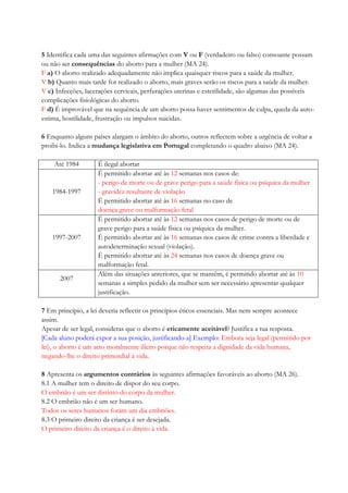 5 Identifica cada uma das seguintes afirmações com V ou F (verdadeiro ou falso) consoante possam
ou não ser consequências do aborto para a mulher (MA 24).
F a) O aborto realizado adequadamente não implica quaisquer riscos para a saúde da mulher.
V b) Quanto mais tarde for realizado o aborto, mais graves serão os riscos para a saúde da mulher.
V c) Infecções, lacerações cervicais, perfurações uterinas e esterilidade, são algumas das possíveis
complicações fisiológicas do aborto.
F d) É improvável que na sequência de um aborto possa haver sentimentos de culpa, queda da auto-
estima, hostilidade, frustração ou impulsos suicidas.
6 Enquanto alguns países alargam o âmbito do aborto, outros reflectem sobre a urgência de voltar a
proibi-lo. Indica a mudança legislativa em Portugal completando o quadro abaixo (MA 24).
Até 1984 É ilegal abortar
1984-1997
É permitido abortar até às 12 semanas nos casos de:
- perigo de morte ou de grave perigo para a saúde física ou psíquica da mulher
- gravidez resultante de violação
É permitido abortar até às 16 semanas no caso de
doença grave ou malformação fetal
1997-2007
É permitido abortar até às 12 semanas nos casos de perigo de morte ou de
grave perigo para a saúde física ou psíquica da mulher.
É permitido abortar até às 16 semanas nos casos de crime contra a liberdade e
autodeterminação sexual (violação).
É permitido abortar até às 24 semanas nos casos de doença grave ou
malformação fetal.
2007
Além das situações anteriores, que se mantêm, é permitido abortar até às 10
semanas a simples pedido da mulher sem ser necessário apresentar qualquer
justificação.
7 Em princípio, a lei deveria reflectir os princípios éticos essenciais. Mas nem sempre acontece
assim.
Apesar de ser legal, consideras que o aborto é eticamente aceitável? Justifica a tua resposta.
[Cada aluno poderá expor a sua posição, justificando-a] Exemplo: Embora seja legal (permitido por
lei), o aborto é um acto moralmente ilícito porque não respeita a dignidade da vida humana,
negando-lhe o direito primordial à vida.
8 Apresenta os argumentos contrários às seguintes afirmações favoráveis ao aborto (MA 26).
8.1 A mulher tem o direito de dispor do seu corpo.
O embrião é um ser distinto do corpo da mulher.
8.2 O embrião não é um ser humano.
Todos os seres humanos foram um dia embriões.
8.3 O primeiro direito da criança é ser desejada.
O primeiro direito da criança é o direito à vida.
 