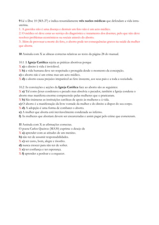 9 Lê o Doc 10 (MA 27) e indica resumidamente três razões médicas que defendam a vida intra-
uterina.
1. A gravidez não é uma doença e destruir um feto não é um acto médico.
2. O médico só deve estar ao serviço do diagnóstico e tratamento dos doentes, pelo que não deve
resolver problemas económicos ou sociais através do aborto.
3. Além de provocar a morte do feto, o aborto pode ter consequências graves na saúde da mulher
que aborta.
10 Assinala com X as alíneas correctas relativas ao texto da página 28 do manual.
10.1 A Igreja Católica rejeita as práticas abortivas porque
X a) o direito à vida é inviolável.
X b) a vida humana deve ser respeitada e protegida desde o momento da concepção.
c) o aborto não é um crime mas um acto médico.
X d) o aborto causa prejuízo irreparável ao feto inocente, aos seus pais e a toda a sociedade.
10.2 As convicções e acções da Igreja Católica face ao aborto são as seguintes:
X a) Tal como Jesus condenava o pecado mas absolvia o pecador, também a Igreja condena o
aborto mas manifesta enorme compreensão pelas mulheres que o praticaram.
X b) São inúmeras as instituições católicas de apoio às mulheres e à vida.
c) O aborto é a manifestação da livre vontade da mulher e do direito a dispor do seu corpo.
X d) A adopção é uma forma de combater o aborto.
e) A mulher que aborta está inevitavelmente condenada ao inferno.
f) As mulheres que abortam devem ser encarceradas e assim pagar pelo crime que cometeram.
11 Assinala com X as afirmações correctas.
O poeta Carlos Queiroz (MA30) exprime o desejo de
X a) aprender com as atitudes de um menino.
b) não ter de assumir responsabilidades.
X c) ser casto, bom, alegre e risonho.
d) nunca crescer para não ter de sofrer.
X e) ter confiança e ter esperança.
X f) aprender a perdoar e a esquecer.
 