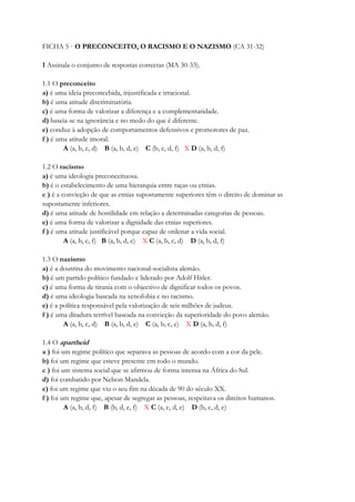 FICHA 5 · O PRECONCEITO, O RACISMO E O NAZISMO (CA 31-32)
1 Assinala o conjunto de respostas correctas (MA 30-33).
1.1 O preconceito
a) é uma ideia preconcebida, injustificada e irracional.
b) é uma atitude discriminatória.
c) é uma forma de valorizar a diferença e a complementaridade.
d) baseia-se na ignorância e no medo do que é diferente.
e) conduz à adopção de comportamentos defensivos e promotores de paz.
f ) é uma atitude imoral.
A (a, b, c, d) B (a, b, d, e) C (b, c, d, f) X D (a, b, d, f)
1.2 O racismo
a) é uma ideologia preconceituosa.
b) é o estabelecimento de uma hierarquia entre raças ou etnias.
c ) é a convicção de que as etnias supostamente superiores têm o direito de dominar as
supostamente inferiores.
d) é uma atitude de hostilidade em relação a determinadas categorias de pessoas.
e) é uma forma de valorizar a dignidade das etnias superiores.
f ) é uma atitude justificável porque capaz de ordenar a vida social.
A (a, b, c, f) B (a, b, d, e) X C (a, b, c, d) D (a, b, d, f)
1.3 O nazismo
a) é a doutrina do movimento nacional-socialista alemão.
b) é um partido político fundado e liderado por Adolf Hitler.
c) é uma forma de tirania com o objectivo de dignificar todos os povos.
d) é uma ideologia baseada na xenofobia e no racismo.
e) é a política responsável pela valorização de seis milhões de judeus.
f ) é uma ditadura terrível baseada na convicção da superioridade do povo alemão.
A (a, b, c, d) B (a, b, d, e) C (a, b, c, e) X D (a, b, d, f)
1.4 O apartheid
a ) foi um regime político que separava as pessoas de acordo com a cor da pele.
b) foi um regime que esteve presente em todo o mundo.
c ) foi um sistema social que se afirmou de forma intensa na África do Sul.
d) foi combatido por Nelson Mandela.
e) foi um regime que viu o seu fim na década de 90 do século XX.
f ) foi um regime que, apesar de segregar as pessoas, respeitava os direitos humanos.
A (a, b, d, f) B (b, d, e, f) X C (a, c, d, e) D (b, c, d, e)
 