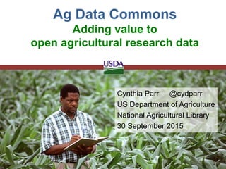 Cynthia Parr @cydparr
US Department of Agriculture
National Agricultural Library
30 September 2015
Ag Data Commons
Adding value to
open agricultural research data
 