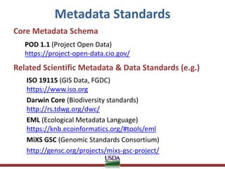 Metadata Standards
Core Metadata Schema
POD 1.1 (Project Open Data)
https://project-open-data.cio.gov/
Related Scientific Metadata & Data Standards (e.g.)
ISO 19115 (GIS Data, FGDC)
https://www.iso.org
Darwin Core (Biodiversity standards)
http://rs.tdwg.org/dwc/
EML (Ecological Metadata Language)
https://knb.ecoinformatics.org/#tools/eml
MiXS GSC (Genomic Standards Consortium)
http://gensc.org/projects/mixs-gsc-project/
 