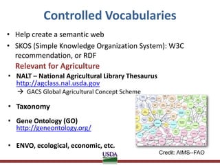 Controlled Vocabularies
• NALT – National Agricultural Library Thesaurus
http://agclass.nal.usda.gov
 GACS Global Agricultural Concept Scheme
• Taxonomy
• Gene Ontology (GO)
http://geneontology.org/
• ENVO, ecological, economic, etc.
Relevant for Agriculture
• Help create a semantic web
• SKOS (Simple Knowledge Organization System): W3C
recommendation, or RDF
Credit: AIMS--FAO
 