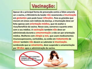 Apesar de a principal forma de prevenção contra a febre amarela
ser a vacina, o Ministério da Saúde não recomenda a imunização
em gestantes pois pode haver infecções. Para as grávidas que
moram em áreas com indícios da doença, a imunização deve ser
feita apenas com orientação médica, que irá avaliar o
risco/benefício da vacina. Nesse caso, converse o quanto antes
com o seu médico. A vacinação também não deve ser
administrada durante a amamentação a não ser por orientação
médica. Mulheres com alergia a ovo, que usam medicamentos
imunossupressores, corticóides, ou estão em tratamento de
câncer também não devem se submeter à imunização.
Lembrando que se amamenta, deve suspender a amamentação
por 28 dias apos a administração da vacina.
 