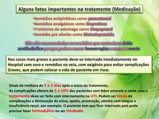 Nos casos mais graves o paciente deve-se internado imediatamente no
Hospital com soro e remédios na veia, com oxigênio para evitar complicações
Graves, que podem colocar a vida do paciente em risco.
Sinais de melhora de 2 a 3 dias após o inicio do tratamento.
As complicações afetam de 5 a 10% dos pacientes com febre amarela e neste caso o
tratamento deve ser feito com internamento na UTI. Podem ser sinais de
complicações a diminuição da urina, apatia, prostração, vômito com sangue e
insuficiência renal, por exemplo. O paciente tem que ficar internado pois pode
precisar fazer hemodiálise ou ser intubado.
 