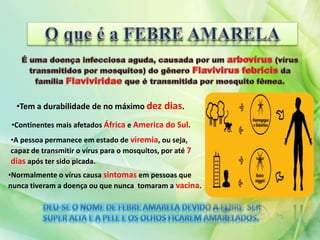 •Tem a durabilidade de no máximo dez dias.
•Continentes mais afetados África e America do Sul.
•A pessoa permanece em estado de viremia, ou seja,
capaz de transmitir o vírus para o mosquitos, por até 7
dias após ter sido picada.
•Normalmente o vírus causa sintomas em pessoas que
nunca tiveram a doença ou que nunca tomaram a vacina.
 