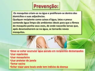 Os mosquitos criam-se na água e proliferam-se dentro dos
domicílios e suas adjacências.
Qualquer recipiente como caixas d'água, latas e pneus
contendo água limpa são ambientes ideais para que a fêmea
do mosquito ponha seus ovos, de onde nascerão larvas que,
após desenvolverem-se na água, se tornarão novos
mosquitos.
•Deve-se evitar acumular água parada em recipientes destampados
•Usar repelentes
•Usar mosquiteiro
•Usar protetor de janela
•Tomar vacina
•Evitar viajar para locais onde tem indícios da doença
 