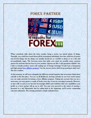 forex Partner<br />When somebody talks about the forex market, being a novice can intend plenty of things. Naturally, you could have heard about all the triumphant individuals, how they yield lots of money and all that things, but the things you actually should do as a newbie is always to set a fair and accomplishable target. The foremost issues that strike your mind are possibly many common queries for anybody that has been in your position. Queries are like: is this genuinely reliable? Am I able to actually produce much cash making use of foreign exchange? Could I get a transparent and high paying forex affiliates program? Are the success stories which keep pouring in daily true? The list is endless.<br />At this moment, we will move alongside the different normal inquiries that newcomers think about critically in the first place. You are, in all likelihood, showing curiosity by now how much money you can make precisely by joining a forex affiliates program. Taking into account that you are a newcomer, you may garner a couple of bucks every day, if you are executing it properly. However, as time rolls on and as you become increasingly skilled and confident with your capabilities; your profits as a forex partner will go up as well. You may even proceed to the extent of earning a thousand in a day! Remember that by toiling hard in the beginning, you’ll receive outstanding outcomes ultimately. The earning potential is simply unlimited here.<br />