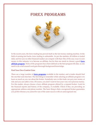 Forex Programs




In the recent years, the forex trading has proved itself as the fast money making machine. In the
field of earning fast bucks, forex trading is unbeatable. As per the statistics, $3 trillion is traded
daily and for sure no other financial market can compete with that. One of the easy ways to earn
money in this industry is to become an affiliate, but for that one needs to choose a good forex
affiliate program. None of the programs have been defined as the best program till date, so one
need to do a full research and gain thorough background knowledge.

Find Your Own Comfort Zone

There are a large number of forex programs available in the market, and a trader should find
the one that suits him best. The first thing to remember while selecting an affiliate program is to
learn as much as you can about the broker. Somebody new in this trade can put your money at
risk and you can suffer a loss. Of course, you don’t want to lose your very own precious money.
For this matter, always choose a forex affiliate program offered by a reputed broker. Look for
the financial reports and history of the company, if available. Check if they are providing an
appropriate address and phone number. The basic thing is that a recognized broker guarantees
you profit whereas you cannot be sure of the same success with an unrecognized one.
 