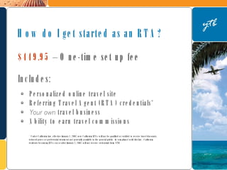 $449.95  – One-time set up fee  Includes: Personalized online travel site Referring Travel Agent (RTA) credentials* Your own  travel business Ability to earn travel commissions How do I get started as an RTA? * Under California law, effective January 1, 2007 new California RTAs will not be qualified or entitled to receive travel discounts, reduced prices or preferential treatment not generally available to the general public.  In compliance with this law,  California residents becoming RTAs on or after January 1, 2007 will not receive credentials from YTB. 