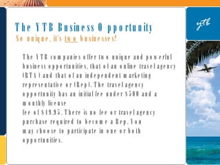 The YTB companies offer two unique and powerful business opportunities, that of an online travel agency (RTA) and that of an independent marketing representative or (Rep). The travel agency opportunity has an initial fee under $500 and a monthly license  fee of $49.95. There is no fee or travel agency purchase required to become a Rep. You  may choose to participate in one or both opportunities. The YTB Business Opportunity So unique, it’s  two  businesses! 