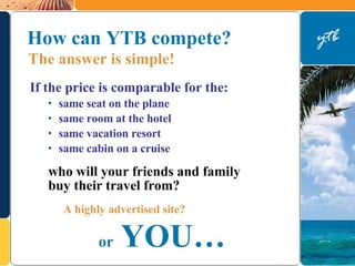 How can YTB compete?  If the price is comparable for the: same seat on the plane same room at the hotel same vacation resort same cabin on a cruise A highly advertised site? who will your friends and family  buy their travel from? or   YOU… The answer is simple!   