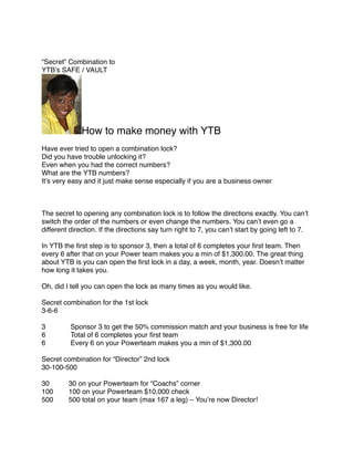 “Secret” Combination to
YTB’s SAFE / VAULT




              How to make money with YTB
Have ever tried to open a combination lock?  
Did you have trouble unlocking it?  
Even when you had the correct numbers?
What are the YTB numbers? 
It’s very easy and it just make sense especially if you are a business owner



The secret to opening any combination lock is to follow the directions exactly. You can’t
switch the order of the numbers or even change the numbers. You can’t even go a
different direction. If the directions say turn right to 7, you can’t start by going left to 7. 

In YTB the ﬁrst step is to sponsor 3, then a total of 6 completes your ﬁrst team. Then
every 6 after that on your Power team makes you a min of $1,300.00. The great thing
about YTB is you can open the ﬁrst lock in a day, a week, month, year. Doesn’t matter
how long it takes you.

Oh, did I tell you can open the lock as many times as you would like. 

Secret combination for the 1st lock
3-6-6

3             Sponsor 3 to get the 50% commission match and your business is free for life
6             Total of 6 completes your ﬁrst team
6             Every 6 on your Powerteam makes you a min of $1,300.00 

Secret combination for “Director” 2nd lock
30-100-500

30          30 on your Powerteam for “Coachs” corner
100        100 on your Powerteam $10,000 check
500        500 total on your team (max 167 a leg) – You’re now Director! 
 