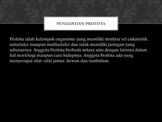 Protista ialah kelompok organisme yang memiliki struktur sel eukariotik,
uniseluler maupun multiseluler dan tidak memiliki jaringan yang
sebenarnya. Anggota Protista berbeda antara satu dengan lainnya dalam
hal morfologi maupun cara hidupnya. Anggota Protista ada yang
menyerupai sifat-sifat jamur, hewan dan tumbuhan.
PENGERTIAN PROTISTA
 