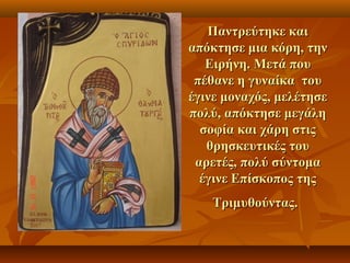 Παντρεύτηκε καιΠαντρεύτηκε και
απόκτησε μια κόρη, τηναπόκτησε μια κόρη, την
Ειρήνη. Μετά πουΕιρήνη. Μετά που
πέθανε η γυναίκα τουπέθανε η γυναίκα του
έγινε μοναχός, μελέτησεέγινε μοναχός, μελέτησε
πολύ, απόκτησε μεγάληπολύ, απόκτησε μεγάλη
σοφία και χάρη στιςσοφία και χάρη στις
θρησκευτικές τουθρησκευτικές του
αρετές, πολύ σύντομααρετές, πολύ σύντομα
έγινε Επίσκοπος τηςέγινε Επίσκοπος της
Τριμυθούντας.Τριμυθούντας.
 