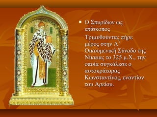  Ο Σπυρίδων ωςΟ Σπυρίδων ως
επίσκοποςεπίσκοπος
Τριμυθούντας πήρεΤριμυθούντας πήρε
μέρος στην Α’μέρος στην Α’
Οικουμενική Σύνοδο τηςΟικουμενική Σύνοδο της
Νίκαιας το 3Νίκαιας το 32525 μ.Χ., τηνμ.Χ., την
οποία συγκάλεσε οοποία συγκάλεσε ο
αυτοκράτοραςαυτοκράτορας
Κωνσταντίνος, εναντίονΚωνσταντίνος, εναντίον
του Αρείου.του Αρείου.
 