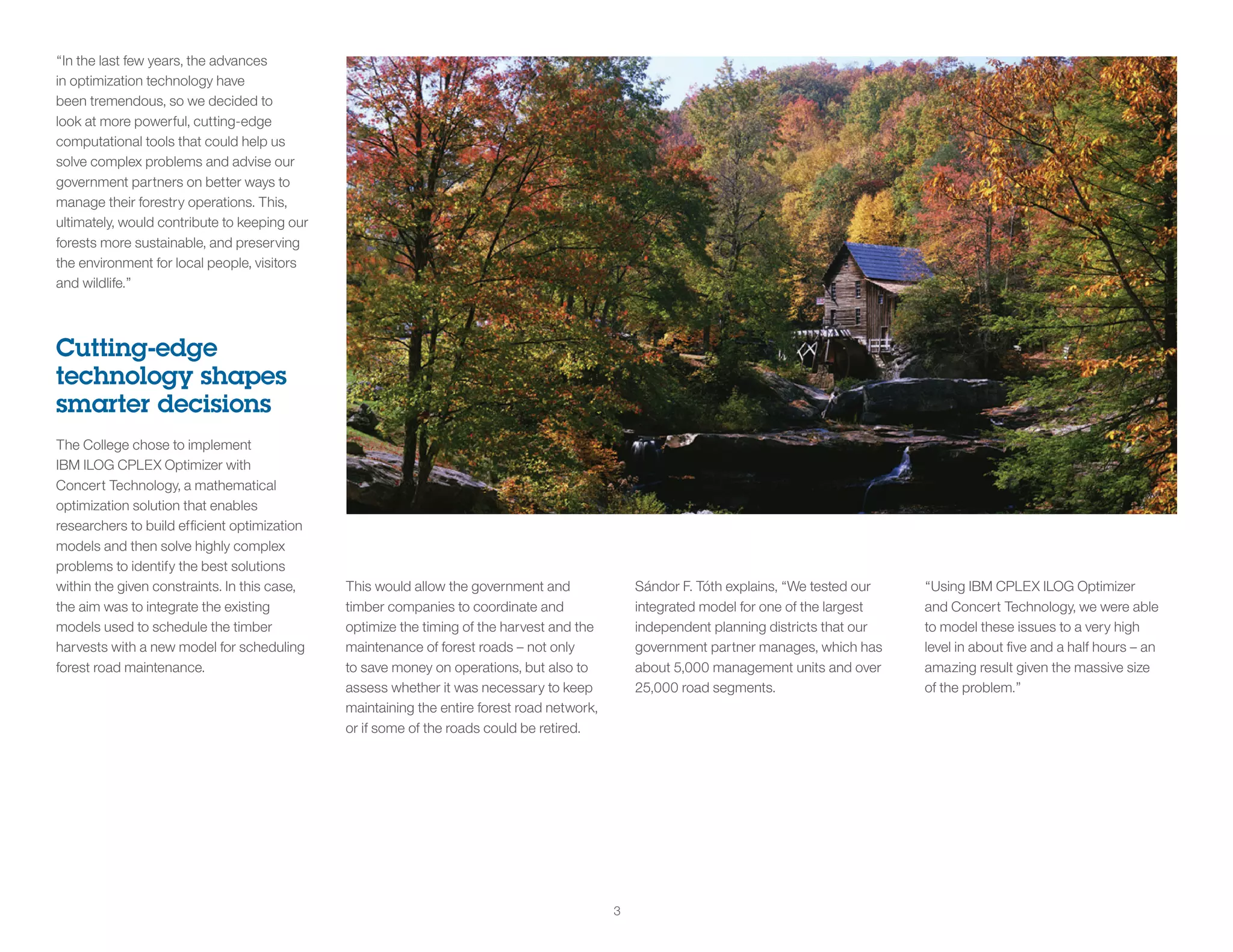 3
“In the last few years, the advances
in optimization technology have
been tremendous, so we decided to
look at more powerful, cutting-edge
computational tools that could help us
solve complex problems and advise our
government partners on better ways to
manage their forestry operations. This,
ultimately, would contribute to keeping our
forests more sustainable, and preserving
the environment for local people, visitors
and wildlife.”
Cutting-edge
technology shapes
smarter decisions
The College chose to implement
IBM ILOG CPLEX Optimizer with
Concert Technology, a mathematical
optimization solution that enables
researchers to build efficient optimization
models and then solve highly complex
problems to identify the best solutions
within the given constraints. In this case,
the aim was to integrate the existing
models used to schedule the timber
harvests with a new model for scheduling
forest road maintenance.
This would allow the government and
timber companies to coordinate and
optimize the timing of the harvest and the
maintenance of forest roads – not only
to save money on operations, but also to
assess whether it was necessary to keep
maintaining the entire forest road network,
or if some of the roads could be retired.
Sándor F. Tóth explains, “We tested our
integrated model for one of the largest
independent planning districts that our
government partner manages, which has
about 5,000 management units and over
25,000 road segments.
“Using IBM CPLEX ILOG Optimizer
and Concert Technology, we were able
to model these issues to a very high
level in about five and a half hours – an
amazing result given the massive size
of the problem.”
 