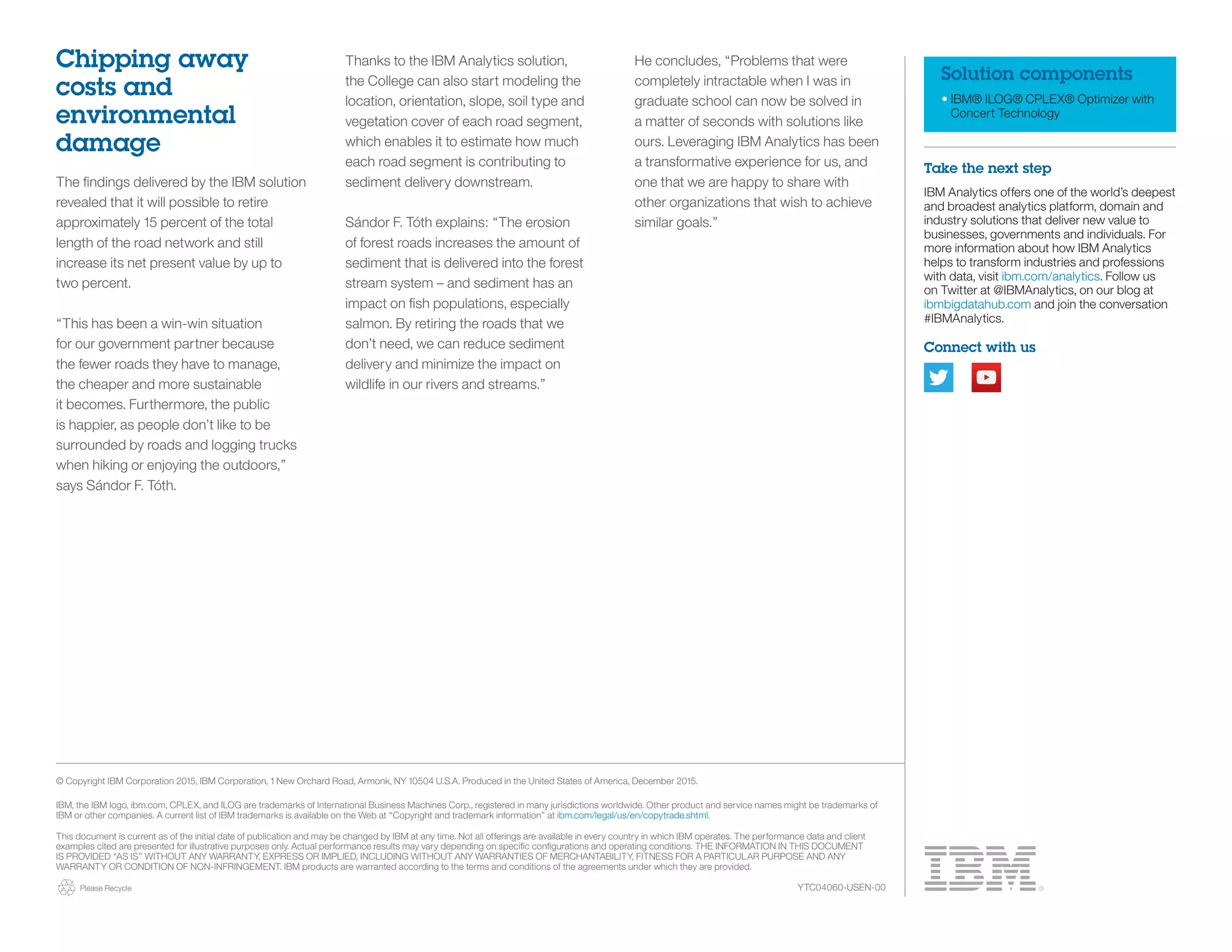 Please Recycle
Solution components
•	IBM® ILOG® CPLEX® Optimizer with
Concert Technology
Take the next step
IBM Analytics offers one of the world’s deepest
and broadest analytics platform, domain and
industry solutions that deliver new value to
businesses, governments and individuals. For
more information about how IBM Analytics
helps to transform industries and professions
with data, visit ibm.com/analytics. Follow us
on Twitter at @IBMAnalytics, on our blog at
ibmbigdatahub.com and join the conversation
#IBMAnalytics.
Connect with us
© Copyright IBM Corporation 2015, IBM Corporation, 1 New Orchard Road, Armonk, NY 10504 U.S.A. Produced in the United States of America, December 2015.
IBM, the IBM logo, ibm.com, CPLEX, and ILOG are trademarks of International Business Machines Corp., registered in many jurisdictions worldwide. Other product and service names might be trademarks of
IBM or other companies. A current list of IBM trademarks is available on the Web at “Copyright and trademark information” at ibm.com/legal/us/en/copytrade.shtml.
This document is current as of the initial date of publication and may be changed by IBM at any time. Not all offerings are available in every country in which IBM operates. The performance data and client
examples cited are presented for illustrative purposes only. Actual performance results may vary depending on specific configurations and operating conditions. THE INFORMATION IN THIS DOCUMENT
IS PROVIDED “AS IS” WITHOUT ANY WARRANTY, EXPRESS OR IMPLIED, INCLUDING WITHOUT ANY WARRANTIES OF MERCHANTABILITY, FITNESS FOR A PARTICULAR PURPOSE AND ANY
WARRANTY OR CONDITION OF NON-INFRINGEMENT. IBM products are warranted according to the terms and conditions of the agreements under which they are provided.
Chipping away
costs and
environmental
damage
The findings delivered by the IBM solution
revealed that it will possible to retire
approximately 15 percent of the total
length of the road network and still
increase its net present value by up to
two percent.
“This has been a win-win situation
for our government partner because
the fewer roads they have to manage,
the cheaper and more sustainable
it becomes. Furthermore, the public
is happier, as people don’t like to be
surrounded by roads and logging trucks
when hiking or enjoying the outdoors,”
says Sándor F. Tóth.
Thanks to the IBM Analytics solution,
the College can also start modeling the
location, orientation, slope, soil type and
vegetation cover of each road segment,
which enables it to estimate how much
each road segment is contributing to
sediment delivery downstream.
Sándor F. Tóth explains: “The erosion
of forest roads increases the amount of
sediment that is delivered into the forest
stream system – and sediment has an
impact on fish populations, especially
salmon. By retiring the roads that we
don’t need, we can reduce sediment
delivery and minimize the impact on
wildlife in our rivers and streams.”
He concludes, “Problems that were
completely intractable when I was in
graduate school can now be solved in
a matter of seconds with solutions like
ours. Leveraging IBM Analytics has been
a transformative experience for us, and
one that we are happy to share with
other organizations that wish to achieve
similar goals.”
YTC04060-USEN-00
 