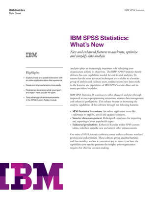 IBM SPSS Statistics
Data Sheet
IBM Analytics
	 	
	 	
	
	 	 	 	 	 	
	 	 	 	
	 	 	 	 	
	 	 	 	 	
	 	 	 	 	 	
	 	 	 	 		
	 	 	 	 	
Highlights
•	 Explore, install and update extensions with
an online application store-like experience
•	 Create and share extensions more easily
•	 Redesigned experience while you import
and export most popular file types
•	 Take advantage of new enhancements
in the SPSS Custom Tables module
IBM SPSS Statistics:
What’s New
New and enhanced features to accelerate, optimize
and simplify data analysis
Analytics plays an increasingly important role in helping your
organization achieve its objectives. The IBM®
SPSS®
Statistics family
delivers the core capabilities needed for end-to-end analytics. To
ensure that the most advanced techniques are available to a broader
group of analysts and business users, enhancements have been made
to the features and capabilities of IBM SPSS Statistics Base and its
many specialized modules.
IBM SPSS Statistics 24 continues to offer advanced analytics through
improved access to programming extensions, smarter data management
and enhanced productivity. This release focuses on increasing the
analytic capabilities of the software through the following features:
•	 SPSS Statistics Extensions. An online application store-like
experience to explore, install and update extensions.
•	 Smarter data management. Redesigned experience for importing
and exporting of most popular file types.
•	 Enhanced productivity. Enhanced features within SPSS custom
tables, refreshed variable view and several other enhancements.
Our suite of SPSS Statistics software comes in three editions: standard,
professional and premium. These editions group essential features
and functionality, and are a convenient way to ensure you have the
capabilities you need to generate the insights your organization
requires for effective decision making.
 