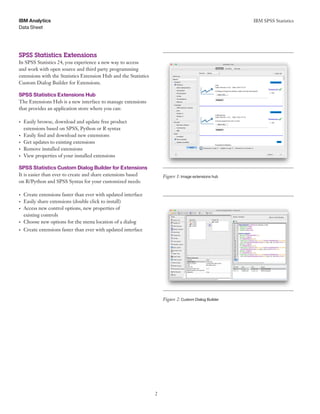IBM SPSS Statistics
2
Data Sheet
IBM Analytics
	 	 	
	 	 	
SPSS Statistics Extensions
In SPSS Statistics 24, you experience a new way to access
and work with open source and third party programming
extensions with the Statistics Extension Hub and the Statistics
Custom Dialog Builder for Extensions.
SPSS Statistics Extensions Hub
The Extensions Hub is a new interface to manage extensions
that provides an application store where you can:
•	 Easily browse, download and update free product
extensions based on SPSS, Python or R syntax
•	 Easily find and download new extensions
•	 Get updates to existing extensions
•	 Remove installed extensions
•	 View properties of your installed extensions
SPSS Statistics Custom Dialog Builder for Extensions
It is easier than ever to create and share extensions based Figure 1: Image extensions hub
on R/Python and SPSS Syntax for your customized needs:
•	 Create extensions faster than ever with updated interface
•	 Easily share extensions (double click to install)
•	 Access new control options, new properties of
existing controls
•	 Choose new options for the menu location of a dialog
•	 Create extensions faster than ever with updated interface
Figure 2: Custom Dialog Builder
 