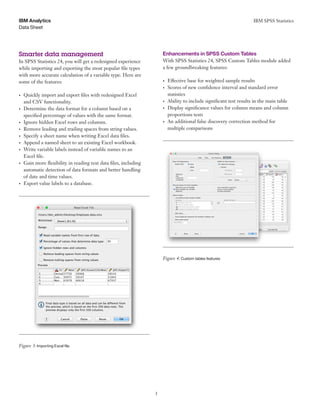 IBM SPSS Statistics
3
Data Sheet
IBM Analytics
	 	 	
	 	 	
Smarter data management
In SPSS Statistics 24, you will get a redesigned experience
while importing and exporting the most popular file types
with more accurate calculation of a variable type. Here are
some of the features:
•	 Quickly import and export files with redesigned Excel
and CSV functionality.
•	 Determine the data format for a column based on a
specified percentage of values with the same format.
•	 Ignore hidden Excel rows and columns.
•	 Remove leading and trailing spaces from string values.
•	 Specify a sheet name when writing Excel data files.
•	 Append a named sheet to an existing Excel workbook.
•	 Write variable labels instead of variable names to an
Excel file.
•	 Gain more flexibility in reading text data files, including
automatic detection of data formats and better handling
of date and time values.
•	 Export value labels to a database.
Figure 3: Importing Excel file
Enhancements in SPSS Custom Tables
With SPSS Statistics 24, SPSS Custom Tables module added
a few groundbreaking features:
•	 Effective base for weighted sample results
•	 Scores of new confidence interval and standard error
statistics
•	 Ability to include significant test results in the main table
•	 Display significance values for column means and column
proportions tests
•	 An additional false discovery correction method for
multiple comparisons
Figure 4: Custom tables features
 