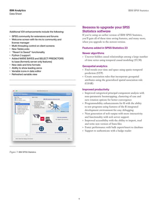 IBM SPSS Statistics
4
Data Sheet
IBM Analytics
	 	 	
Reasons to upgrade your SPSS
Additional V24 enhancements include the following: Statistics software
•	 SPSS community for extensions and forums
•	 Welcome screen with tie-ins to community and
license manager
•	 Multi-threading control on client screens
•	 New TableLooks
•	 “Revert to Saved” functionality
•	 Python 3 support
•	 Added NAÏVE BAYES and SELECT PREDICTORS
to base (formerly server only features)
•	 New date and time formats
•	 Ability to show leading zeros
•	 Variable icons in data editor
•	 Refreshed variable view
Figure 5: IBM SPSS Statistics
If you’re using an earlier version of IBM SPSS Statistics,
you’ll gain all of these time saving features, and many more,
when you upgrade to the newest version.
Features added in SPSS Statistics 23
Newer algorithms
•	 Uncover hidden causal relationships among a large number
of time series using temporal causal modeling (TCM)
Geospatial analytics
•	 Find trends over time and space using spatio-temporal
prediction (STP)
•	 Create association rules that incorporate geospatial
attributes using the generalized spatial association rule
(GSAR)
Improved productivity
•	 Improved categorical principal component analysis with
non-parametric bootstrapping, clustering of case and
new rotation options for better convergence
•	 Programmability enhancements for R with the ability
to test programs using features of the R integrated
development environment for easy debugging
•	 Next generation of web output with more interactivity
and functionality with web server support
•	 Improved accessibility with the ability to import, read
and write new version of Stata files
•	 Faster performance with bulk export/insert to database
•	 Support to authenticate with a badge reader
 