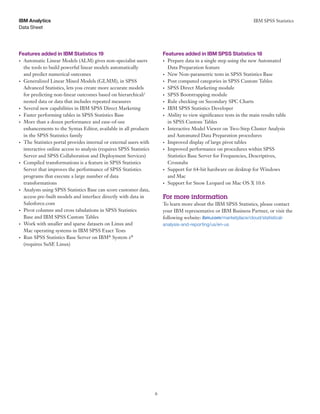 IBM SPSS Statistics
6
Data Sheet
IBM Analytics
Features added in IBM Statistics 19 	 Features added in IBM SPSS Statistics 18
•	 Automatic Linear Models (ALM) gives non-specialist users
the tools to build powerful linear models automatically
and predict numerical outcomes
•	 Generalized Linear Mixed Models (GLMM), in SPSS
Advanced Statistics, lets you create more accurate models
for predicting non-linear outcomes based on hierarchical/
nested data or data that includes repeated measures
•	 Several new capabilities in IBM SPSS Direct Marketing
•	 Faster performing tables in SPSS Statistics Base
•	 More than a dozen performance and ease-of-use
enhancements to the Syntax Editor, available in all products
in the SPSS Statistics family
•	 The Statistics portal provides internal or external users with
interactive online access to analysis (requires SPSS Statistics
Server and SPSS Collaboration and Deployment Services)
•	 Compiled transformations is a feature in SPSS Statistics
Server that improves the performance of SPSS Statistics
programs that execute a large number of data
transformations
•	 Analysts using SPSS Statistics Base can score customer data,
access pre-built models and interface directly with data in
Salesforce.com
•	 Pivot columns and cross tabulations in SPSS Statistics
Base and IBM SPSS Custom Tables
•	 Work with smaller and sparse datasets on Linux and
Mac operating systems in IBM SPSS Exact Tests
•	 Run SPSS Statistics Base Server on IBM®
System z®
(requires SuSE Linux)
•	 Prepare data in a single step using the new Automated
Data Preparation feature
•	 New Non-parametric tests in SPSS Statistics Base
•	 Post computed categories in SPSS Custom Tables
•	 SPSS Direct Marketing module
•	 SPSS Bootstrapping module
•	 Rule checking on Secondary SPC Charts
•	 IBM SPSS Statistics Developer
•	 Ability to view significance tests in the main results table
in SPSS Custom Tables
•	 Interactive Model Viewer on Two-Step Cluster Analysis
and Automated Data Preparation procedures
•	 Improved display of large pivot tables
•	 Improved performance on procedures within SPSS
Statistics Base Server for Frequencies, Descriptives,
Crosstabs
•	 Support for 64-bit hardware on desktop for Windows
and Mac
•	 Support for Snow Leopard on Mac OS X 10.6
For more information
To learn more about the IBM SPSS Statistics, please contact
your IBM representative or IBM Business Partner, or visit the
following website: ibm.com/marketplace/cloud/statistical-
analysis-and-reporting/us/en-us
 