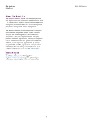 IBM SPSS Statistics
7
Data Sheet
IBM Analytics
About IBM Analytics
IBM Analytics software delivers data-driven insights that
help organizations work smarter and outperform their peers.
This comprehensive portfolio includes solutions for business
intelligence, predictive analytics and decision management,
performance management, and risk management.
IBM Analytics solutions enable companies to identify and
visualize trends and patterns in areas, such as customer
analytics, that can have a profound effect on business
performance. They can compare scenarios, anticipate
potential threats and opportunities, better plan, budget and
forecast resources, balance risks against expected returns
and work to meet regulatory requirements. By making
analytics widely available, organizations can align tactical
and strategic decision-making to achieve business goals.
For further information please visit ibm.com/analytics
Request a call
To request a call or to ask a question, go to
ibm.com/analytics/contactus. An IBM representative
will respond to your inquiry within two business days.
 