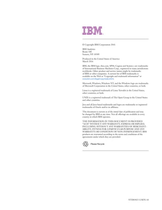 © Copyright IBM Corporation 2016
IBM Analytics
Route 100
Somers, NY 10589
Produced in the United States of America
March 2016
IBM, the IBM logo, ibm.com, SPSS, Cognos and System z are trademarks
of International Business Machines Corp., registered in many jurisdictions
worldwide. Other product and service names might be trademarks
of IBM or other companies. A current list of IBM trademarks is
available on the Web at “Copyright and trademark information” at
www.ibm.com/legal/copytrade.shtml.
Microsoft, Windows, Windows NT, and the Windows logo are trademarks
of Microsoft Corporation in the United States, other countries, or both.
Linux is a registered trademark of Linus Torvalds in the United States,
other countries, or both.
UNIX is a registered trademark of The Open Group in the United States
and other countries.
Java and all Java-based trademarks and logos are trademarks or registered
trademarks of Oracle and/or its affiliates.
This document is current as of the initial date of publication and may
be changed by IBM at any time. Not all offerings are available in every
country in which IBM operates.
THE INFORMATION IN THIS DOCUMENT IS PROVIDED
“AS IS” WITHOUT ANY WARRANTY, EXPRESS OR IMPLIED,
INCLUDING WITHOUT ANY WARRANTIES OF MERCHANT­
ABILITY, FITNESS FOR A PARTICULAR PURPOSE AND ANY
WARRANTY OR CONDITION OF NON-INFRINGEMENT. IBM
products are warranted according to the terms and conditions of the
agreements under which they are provided.
Please Recycle
YTD03023-USEN-10
 