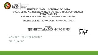 UNIVERSIDAD NACIONAL DE LOJA
FACULTAD AGROPECUARIA Y DE RECURSOS NATURALES
RENOVABLES
CARRERA DE MEDICINA VETERINARIA Y ZOOTECNIA
MATERIA DE BIOTECNOLOGIAS REPRODUCTIVAS
TEMA:
EJE HIPOTALAMO - HIPOFISIS
NOMBRE: JENNIFER BENÍTEZ
CICLO: IX “B”
 