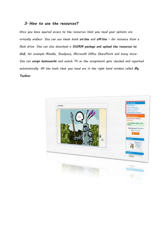 3. How to use the resources?

Once you have aquired access to the resources that you need your options are

virtually endless. You can use them both on-line and off-line – for instance from a

flash drive. You can also download a SCORM package and upload the resources to

VLE, for example Moodle, Studywiz, Microsoft Office SharePoint and many more.

You can assign homeworks and watch TV as the assignment gets checked and reported

automatically. All the tools that you need are in the right hand window called My

Toolbox.
 