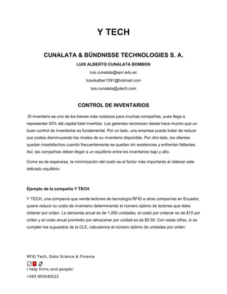 RFID Tech, Data Science & Finance
I help firms and people!
+593 993540522
Y TECH
CUNALATA & BÜNDNISSE TECHNOLOGIES S. A.
LUIS ALBERTO CUNALATA BOMBON
luis.cunalata@epn.edu.ec
luisckalber1091@hotmail.com
luis.cunalata@ytech.com
CONTROL DE INVENTARIOS
El inventario es uno de los bienes más costosos para muchas compañías, pues llega a
representar 50% del capital total invertido. Los gerentes reconocen desde hace mucho que un
buen control de inventarios es fundamental. Por un lado, una empresa puede tratar de reducir
sus costos disminuyendo los niveles de su inventario disponible. Por otro lado, los clientes
quedan insatisfechos cuando frecuentemente se quedan sin existencias y enfrentan faltantes.
Así, las compañías deben llegar a un equilibrio entre los inventarios bajo y alto.
Como es de esperarse, la minimización del costo es el factor más importante al obtener este
delicado equilibrio.
Ejemplo de la compañía Y TECH
Y TECH, una companía que vende lectores de tecnología RFID a otras companías en Ecuador,
quiere reducir su costo de inventario determinando el número óptimo de lectores que debe
obtener por orden. La demanda anual es de 1,000 unidades, el costo por ordenar es de $10 por
orden y el costo anual promedio por almacenar por unidad es de $0.50. Con estas cifras, si se
cumplen los supuestos de la CLE, calculamos el número óptimo de unidades por orden:
 