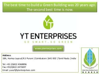 The best time to build a Green Building was 20 years ago.
The second best time is now.
Address
18A, Hamsa Layout|R.S Puram |Coimbatore |641 002 |Tamil Nadu |India
Tel: +91 (0)422 4368896
Fax:+91(0)422 2473697
Email: yusuf@ytenterprises.com
www.ytenterprises.com
 
