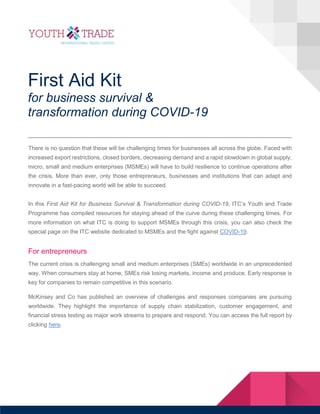 First Aid Kit
for business survival &
transformation during COVID-19
There is no question that these will be challenging times for businesses all across the globe. Faced with
increased export restrictions, closed borders, decreasing demand and a rapid slowdown in global supply,
micro, small and medium enterprises (MSMEs) will have to build resilience to continue operations after
the crisis. More than ever, only those entrepreneurs, businesses and institutions that can adapt and
innovate in a fast-pacing world will be able to succeed.
In this First Aid Kit for Business Survival & Transformation during COVID-19, ITC’s Youth and Trade
Programme has compiled resources for staying ahead of the curve during these challenging times. For
more information on what ITC is doing to support MSMEs through this crisis, you can also check the
special page on the ITC website dedicated to MSMEs and the fight against COVID-19.
For entrepreneurs
The current crisis is challenging small and medium enterprises (SMEs) worldwide in an unprecedented
way. When consumers stay at home, SMEs risk losing markets, income and produce. Early response is
key for companies to remain competitive in this scenario.
McKinsey and Co has published an overview of challenges and responses companies are pursuing
worldwide. They highlight the importance of supply chain stabilization, customer engagement, and
financial stress testing as major work streams to prepare and respond. You can access the full report by
clicking here.
 