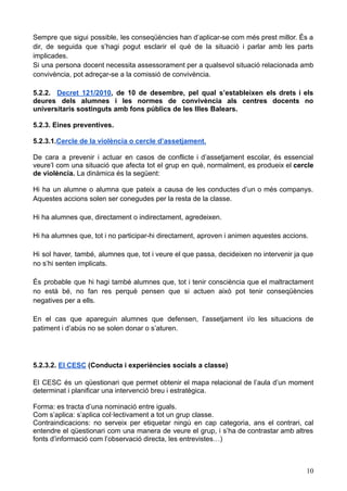 Sempre que sigui possible, les conseqüències han d’aplicar-se com més prest millor. És a
dir, de seguida que s’hagi pogut esclarir el què de la situació i parlar amb les parts
implicades.
Si una persona docent necessita assessorament per a qualsevol situació relacionada amb
convivència, pot adreçar-se a la comissió de convivència.
5.2.2. Decret 121/2010, de 10 de desembre, pel qual s’estableixen els drets i els
deures dels alumnes i les normes de convivència als centres docents no
universitaris sostinguts amb fons públics de les Illes Balears.
5.2.3. Eines preventives.
5.2.3.1.Cercle de la violència o cercle d’assetjament.
De cara a prevenir i actuar en casos de conflicte i d’assetjament escolar, és essencial
veure’l com una situació que afecta tot el grup en què, normalment, es produeix el cercle
de violència. La dinàmica és la següent:
Hi ha un alumne o alumna que pateix a causa de les conductes d’un o més companys.
Aquestes accions solen ser conegudes per la resta de la classe.
Hi ha alumnes que, directament o indirectament, agredeixen.
Hi ha alumnes que, tot i no participar-hi directament, aproven i animen aquestes accions.
Hi sol haver, també, alumnes que, tot i veure el que passa, decideixen no intervenir ja que
no s’hi senten implicats.
És probable que hi hagi també alumnes que, tot i tenir consciència que el maltractament
no està bé, no fan res perquè pensen que si actuen això pot tenir conseqüències
negatives per a ells.
En el cas que apareguin alumnes que defensen, l’assetjament i/o les situacions de
patiment i d’abús no se solen donar o s’aturen.
5.2.3.2. El CESC (Conducta i experiències socials a classe)
El CESC és un qüestionari que permet obtenir el mapa relacional de l’aula d’un moment
determinat i planificar una intervenció breu i estratègica.
Forma: es tracta d’una nominació entre iguals.
Com s’aplica: s’aplica col·lectivament a tot un grup classe.
Contraindicacions: no serveix per etiquetar ningú en cap categoria, ans el contrari, cal
entendre el qüestionari com una manera de veure el grup, i s’ha de contrastar amb altres
fonts d’informació com l’observació directa, les entrevistes…)
10
 