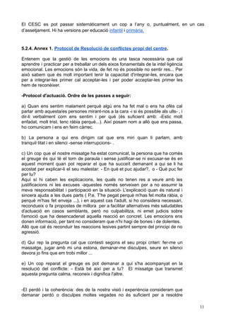 El CESC es pot passar sistemàticament un cop a l’any o, puntualment, en un cas
d’assetjament. Hi ha versions per educació infantil i primària.
5.2.4. Annex 1. Protocol de Resolució de conflictes propi del centre.
Entenem que la gestió de les emocions és una tasca necessària que cal
aprendre i practicar per a treballar un dels eixos fonamentals de la intel·ligència
emocional. Les emocions són la vida, de fet no és possible no sentir res... Per
això sabem que és molt important tenir la capacitat d'integrar-les, encara que
per a integrar-les primer cal acceptar-les i per poder acceptar-les primer les
hem de reconèixer.
-Protocol d'actuació. Ordre de les passes a seguir:
a) Quan ens sentim malament perquè algú ens ha fet mal o ens ha ofès cal
parlar amb aquesta/es persones mirant-nos a la cara -i si és possible als ulls- , i
dir-li verbalment com ens sentim i per què (és suficient amb: -Estic molt
enfadat, molt trist, tenc ràbia perquè...). Així posam nom a allò que ens passa,
ho comunicam i ens en feim càrrec.
b) La persona a qui ens dirigim cal que ens miri quan li parlam, amb
tranquil·litat i en silenci -sense interrupcions- .
c) Un cop que el nostre missatge ha estat comunicat, la persona que ha comès
el greuge és qui té el torn de paraula i sense justificar-se ni excusar-se és en
aquest moment quan pot reparar el que ha succeït demanant a qui se li ha
acostat per explicar-li el seu malestar: - En què et puc ajudar?, o - Què puc fer
per tu?
Aquí sí hi caben les explicacions, les quals no tenen res a veure amb les
justificacions ni les excuses -aquestes només serveixen per a no assumir la
meva responsabilitat i participació en la situació- L'explicació quan és natural i
sincera ajuda a les dues parts ( P.e. T'he pegat perquè m'has fet molta ràbia, o
perquè m'has fet enveja ...), i en aquest cas l'adult, si ho considera necessari,
recondueix o fa propostes de millora per a facilitar alternatives més saludables
d'actuació en casos semblants, però no culpabilitza, ni emet judicis sobre
l'emoció que ha desencadenat aquella reacció en concret. Les emocions ens
donen informació, per tant no consideram que n'hi hagi de bones i de dolentes.
Allò que cal és reconduir les reaccions lesives partint sempre del principi de no
agressió.
d) Qui rep la pregunta cal que contesti segons el seu propi criteri: fer-me un
massatge, jugar amb mi una estona, demanar-me disculpes, seure en silenci
devora jo fins que em trobi millor ...
e) Un cop reparat el greuge es pot demanar a qui s'ha acompanyat en la
resolució del conflicte: - Està bé així per a tu? El missatge que transmet
aquesta pregunta calma, reconeix i dignifica l'altre.
-El perdó i la coherència: des de la nostra visió i experiència consideram que
demanar perdó o disculpes moltes vegades no és suficient per a resoldre
11
 