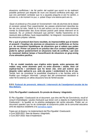 situacions conflictives i de fet partim del supòsit que sovint no és realment
possible perdonar just després de viure una situació conflictiva amb algú; així
que ens permetem contestar que no a aquesta pregunta si així ho sentim, o
encara no, o de moment no puc, o potser d'aquí una estona però ara no.
-Quan el protocol ja s'ha posat en funcionament i tots els alumnes de la classe
el coneixen perquè l'han experimentat, les passes anteriorment descrites les
fan els nins tot sols, l'adult no hi té part activa o en tot cas en certs moments
només fa d'observador des d'una tercera posició però sense intervenir en la
resolució. És un protocol d'actuació que permet i facilita l'autonomia en la
resolució dels conflictes, l'auto responsabilitat, i la integració i reconeixement de
les emocions pròpies i alienes.
Per a què el protocol doni bons resultats, és imprescindible que el mestre
el presenti i l'expliqui als alumnes en situacions no conflictives en forma
p.e. de recreacions hipotètiques de situacions que sí sabem que poden
generar-ne. Primer cal posar-lo en pràctica des d'un context hipotètic per
poder-lo aplicar posteriorment en situacions reals de conflicte, i per això
és necessari dedicar temps a l'escenificació de situacions en grup enmig
d'una atmosfera pacífica.
* És un model resolutiu que s'aplica entre iguals, entre persones del
mateix rang -entre alumnes- però no entre alumnes i adults. Això cal
explicar-los-ho i corroborar que ho tenen clar, sinó pot ocórrer que
després volen aplicar-lo p.e. amb els pares i evidentment no és el cas.
També hem de considerar la possibilitat d'explicar-lo a les famílies amb la
finalitat que n'estiguin informats i perquè des del coneixement decideixin si
volen fer-lo extensiu en altres situacions fora de l'àmbit escolar.
5.2.5. Protocol de prevenció, detecció i intervenció de l’assetjament escolar de les
Illes Balears.
5.2.6. Pla d’Igualtat i coeducació. En procés de disseny i diagnòstic.
El Pla d’Igualtat i Coeducació és el document, que dins del Pla de Convivència, recull el
conjunt d’estratègies i pautes d’actuació que tenen com a objectiu la implementació de la
Coeducació i la Igualtat en la pràctica pedagògica del centre educatiu. Pretén ser un
document operatiu que ha de contemplar el compromís públic de la comunitat educativa
amb els objectius establerts a la normativa vigent.
Fases per al disseny i la implementació del Pla d’Igualtat i Coeducació:
o Curs 2020-2021: fase de disseny i diagnòstic.
o Curs 2021-2022: fase d’implantació.
12
 
