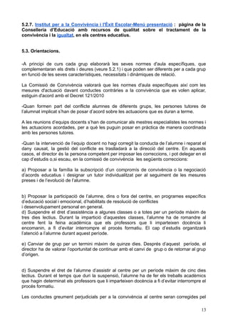 5.2.7. Institut per a la Convivència i l'Èxit Escolar-Menú presentació : pàgina de la
Conselleria d’Educació amb recursos de qualitat sobre el tractament de la
convivència i la igualtat, en els centres educatius.
5.3. Orientacions.
-A principi de curs cada grup elaborarà les seves normes d'aula específiques, que
complementaran els drets i deures (veure 5.2.1) i que poden ser diferents per a cada grup
en funció de les seves característiques, necessitats i dinàmiques de relació.
La Comissió de Convivència valorarà que les normes d'aula específiques així com les
mesures d'actuació davant conductes contràries a la convivència que es volen aplicar,
estiguin d'acord amb el Decret 121/2010
-Quan formen part del conflicte alumnes de diferents grups, les persones tutores de
l’alumnat implicat s’han de posar d’acord sobre les actuacions que es duran a terme.
A les reunions d’equips docents s’han de comunicar als mestres especialistes les normes i
les actuacions acordades, per a què les puguin posar en pràctica de manera coordinada
amb les persones tutores.
-Quan la intervenció de l’equip docent no hagi corregit la conducta de l’alumne i reparat el
dany causat, la gestió del conflicte es traslladarà a la direcció del centre. En aquests
casos, el director és la persona competent per imposar les correccions, i pot delegar en el
cap d’estudis o,si escau, en la comissió de convivència les següents correccions:
a) Proposar a la família la subscripció d’un compromís de convivència o la negociació
d’acords educatius i designar un tutor individualitzat per al seguiment de les mesures
preses i de l’evolució de l’alumne.
b) Proposar la participació de l’alumne, dins o fora del centre, en programes específics
d’educació social i emocional, d’habilitats de resolució de conflictes
i desenvolupament personal en general.
d) Suspendre el dret d’assistència a algunes classes o a totes per un període màxim de
tres dies lectius. Durant la impartició d’aquestes classes, l’alumne ha de romandre al
centre fent la feina acadèmica que els professors que li imparteixen docència li
encomanin, a fi d’evitar interrompre el procés formatiu. El cap d’estudis organitzarà
l’atenció a l’alumne durant aquest període.
e) Canviar de grup per un termini màxim de quinze dies. Després d’aquest període, el
director ha de valorar l’oportunitat de continuar amb el canvi de grup o de retornar al grup
d’origen.
d) Suspendre el dret de l’alumne d’assistir al centre per un període màxim de cinc dies
lectius. Durant el temps que duri la suspensió, l’alumne ha de fer els treballs acadèmics
que hagin determinat els professors que li imparteixen docència a fi d’evitar interrompre el
procés formatiu.
Les conductes greument perjudicials per a la convivència al centre seran corregides pel
13
 