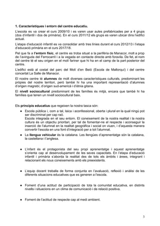 1. Característiques i entorn del centre educatiu.
L’escola es va crear el curs 2009/10 i es varen usar aules prefabricades per a 4 grups
(dos d’infantil i dos de primària). En el curs 2011/12 els grups es varen ubicar dins l’edifici
actual.
L’etapa d’educació infantil es va consolidar amb tres línies durant el curs 2012/13 i l’etapa
d’educació primària en el curs 2017/18.
Pel que fa a l’entorn físic, el centre es troba situat a la perifèria de Manacor, molt a prop
de l’avinguda del Ferrocarril i a la vegada en contacte directe amb foravila. De fet, el nom
del centre té el seu origen en el molí fariner que hi ha en el camp de la part posterior del
centre.
L’edifici està al costat del parc del Molí d’en Beió (Escola de Mallorquí) i del centre
concertat La Salle de Manacor.
El nostre centre té alumnes de molt diverses característiques culturals, predominant les
pròpies del nostre territori, però també hi ha una important representació d’alumnes
d’origen magrebí, d’origen sud-americà i d’ètnia gitana.
El nivell sociocultural predominant de les famílies és mitjà, encara que també hi ha
famílies que tenen un nivell sociocultural baix.
Els principis educatius que regeixen la nostra tasca són:
● Escola pública i, com a tal, laica i aconfessional, oberta i plural en la qual ningú pot
ser discriminat per cap raó.
Escola integrada en el seu entorn. El coneixement de la nostra realitat i la nostra
cultura és un objectiu prioritari, per tal de fomentar-ne el respecte i aconseguir la
inserció de l’alumnat en la realitat geogràfica i social on viuen, i d’aquesta manera
convertir l’escola en una font d’integració per a tot l’alumnat.
● La llengua vehicular és la catalana. Les llengües d’aprenentatge són la catalana,
la castellana i l’anglesa.
● L’infant és el protagonista del seu propi aprenentatge i aquest aprenentatge
s’orienta cap al desenvolupament de les seves capacitats. En l’etapa d’educació
infantil i primària s’aborda la realitat des de tots els àmbits i àrees, integrant i
relacionant els nous coneixements amb els preexistents.
● L’equip docent treballa de forma conjunta en l’avaluació, reflexió i anàlisi de les
diferents situacions educatives que es generen a l’escola.
● Foment d’una actitud de participació de tota la comunitat educativa, en distints
nivells i situacions en un clima de comunicació i de relació positiva.
● Foment de l’actitud de respecte cap al medi ambient.
3
 