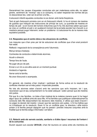 Generalment les causes d’aquestes conductes són per malentesos entre ells, no saber
perdre, sentiment de “revenja” cap a un company, no saber respectar les normes del joc
i/o desconèixer-les, voler ser el primer a la fila,...
A educació infantil aquestes conductes no es donen amb tanta freqüència.
Tant al pati d'educació primària com en el d'educació infantil, hi ha el número de mestres
de guàrdia que indiquen les instruccions de principi de curs. La quantitat de mestres en
temps de pati va en funció del número d'alumnes que hi ha. Els alumnes saben que quan
se crea un conflicte al pati o en qualsevol moment de la jornada escolar han d’acudir a un
mestre/a perquè pugui intervenir, evitar un problema i /o solucionar-ho de la manera més
equitativa possible.
2.2. Respostes que el centre dóna a les situacions de conflicte.
Les mesures que s’han pres per tal de solucionar els conflictes que s’han anat produint
han estat:
Reflexió i negociació de la conseqüència amb l’alumne/a.
Menys temps d’esbarjo.
Contractes de conducta a determinats alumnes.
Acudir a direcció.
Temps fora de l’aula.
No jugar als joc de pati.
Enviar a un nin a una altra aula en un moment puntual.
Anotació a l’agenda.
Xerrar amb la família.
No anar d'excursió o acampada.
En general, els mestres s’han implicat i participat de forma activa en la resolució de
conflictes intentant ser el més justos i imparcials possible.
No tots els alumnes estan d’acord amb les sancions que se’ls imposen, tot i que,
reconeixen que el seu comportament no ha estat adequat i solen pensar que els mestres
són justos.
Pel que fa a les famílies, no totes s’han implicat de la mateixa manera quan hi ha hagut
algun tipus de conflicte amb els seus fills. Hi ha famílies que justifiquen sistemàticament la
conducta dels fills desacreditant les decisions dels mestres, d’ altres que estan d’acord i
no jutgen la decisió del mestre i creuen que les sancions són justes, i n’hi ha d’altres que
no s’impliquen en la resolució. Quan hi ha un conflicte greu, la directora i el/la tutor/a
avisen a la família perquè sàpiguen què ha passat i prendre mesures conjuntes amb la
finalitat que la família estigui informada i col·labori.
2.3. Relació amb els serveis socials, sanitaris o d’altre tipus i recursos de l’entorn i
de la comunitat.
Durant aquest curs escolar 2019-20, s’han fet reunions en xarxa entre els membres de
5
 
