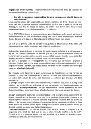 negociables amb l’alumnat, i l’incompliment dels mateixos serà motiu de l’aplicació de
les conseqüències que correspongui.
● Qui són les persones responsables de fer la corresponent difusió d’aquests
drets i deures?
Les persones tutores són responsables de donar a conèixer els drets i deures als nins i
nines del seu grup-aula. Aquesta responsabilitat implica que la persona tutora s’ha
d’assegurar que tota la classe els coneix, els entén i que tenen clares les possibles
conseqüències que poden derivar-se del seu incompliment.
En el CEIP MDX entenem la conseqüència que ve motivada per un fet que no afavoreix la
bona convivència, no com a sinònim de càstig, sinó com a un fet inherent lligat a la lliure
decisió de cada un/a des de la llibertat personal a l’hora d’elegir com actuar.
És cert que a primera vista, no és fàcil veure, potser, la diferència que hi ha entre una
conseqüència i un càstig; no obstant això, hi és i és significativa.
Així com la majoria entenem el concepte de càstig, aquest, sol situar a la persona que el
rep en una posició d’indefensió on sembla que no hi ha possible marge de maniobra;
l’entenem com a quelcom dolent que ens passa, moltes vegades fins i tot sense saber ben
bé perquè o amb la creença implícita que no ho podríem haver evitat.
En canvi, el concepte de conseqüència des de l’òptica que el tractam i explicam a
l’alumnat, implica incloure la seva responsabilitat personal o corresponsabilitat en les
pròpies decisions i per tant, les culpes alienes no tenen lloc on sustentar-se i queda poc
espai per a l’autovictimització.
Cal treballar amb l’alumnat la part comprensiva de l’establiment de les normes de
convivència, partint de la idea que en la majoria de casos tenir la informació necessària
per saber com actuar de forma més adequada és suficient per propiciar una bona
convivència.
El diàleg* sempre esdevé l’eina clau i fonamental; no obstant això, quan el diàleg no és
suficient, les conseqüències aplicades cal que es presentin com accions derivades de
l’exercici de l’autoresponsabilitat** per part de l’alumne/a i alhora, de l‘exercici del sentit
de justícia del tipus social que indueix a l’autoreflexió de l’alumne/a, per part del docent.
Diàleg*: explicacions oportunes contextualitzades i amb exemples clars, esclariments de
dubtes, escenificacions de casos per a una bona gestió en la resolució, presentació de
models òptims d’actuació, la recerca conjunta de possibles solucions dins els cercles de
diàleg, … La persona docent disposa d’un ampli ventall de recursos i estratègies a l’hora
de fer efectiu de manera òptima aquest diàleg amb l’alumnat. Serà la persona docent qui
decidirà en cada cas quina eina és la més apropiada.
L’autoresponsabilitat**: un cop les normes s’han explicat i entès, la pregunta que cal
respondre amb detall és -Què puc fer idò, si algú m’insulta, m’ofèn o me fa mal? -
Comunicar-ho a la persona docent que està al càrrec de la sessió en aquell moment i
permetre que ella actuï en conseqüència.
8
 