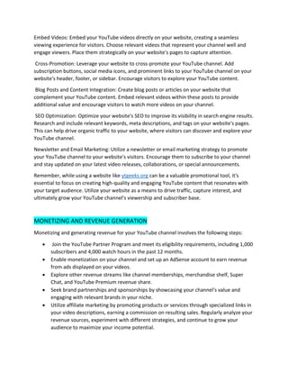 Embed Videos: Embed your YouTube videos directly on your website, creating a seamless
viewing experience for visitors. Choose relevant videos that represent your channel well and
engage viewers. Place them strategically on your website's pages to capture attention.
Cross-Promotion: Leverage your website to cross-promote your YouTube channel. Add
subscription buttons, social media icons, and prominent links to your YouTube channel on your
website's header, footer, or sidebar. Encourage visitors to explore your YouTube content.
Blog Posts and Content Integration: Create blog posts or articles on your website that
complement your YouTube content. Embed relevant videos within these posts to provide
additional value and encourage visitors to watch more videos on your channel.
SEO Optimization: Optimize your website's SEO to improve its visibility in search engine results.
Research and include relevant keywords, meta descriptions, and tags on your website's pages.
This can help drive organic traffic to your website, where visitors can discover and explore your
YouTube channel.
Newsletter and Email Marketing: Utilize a newsletter or email marketing strategy to promote
your YouTube channel to your website's visitors. Encourage them to subscribe to your channel
and stay updated on your latest video releases, collaborations, or special announcements.
Remember, while using a website like ytgeeks.org can be a valuable promotional tool, it's
essential to focus on creating high-quality and engaging YouTube content that resonates with
your target audience. Utilize your website as a means to drive traffic, capture interest, and
ultimately grow your YouTube channel's viewership and subscriber base.
MONETIZING AND REVENUE GENERATION
Monetizing and generating revenue for your YouTube channel involves the following steps:
• Join the YouTube Partner Program and meet its eligibility requirements, including 1,000
subscribers and 4,000 watch hours in the past 12 months.
• Enable monetization on your channel and set up an AdSense account to earn revenue
from ads displayed on your videos.
• Explore other revenue streams like channel memberships, merchandise shelf, Super
Chat, and YouTube Premium revenue share.
• Seek brand partnerships and sponsorships by showcasing your channel's value and
engaging with relevant brands in your niche.
• Utilize affiliate marketing by promoting products or services through specialized links in
your video descriptions, earning a commission on resulting sales. Regularly analyze your
revenue sources, experiment with different strategies, and continue to grow your
audience to maximize your income potential.
 