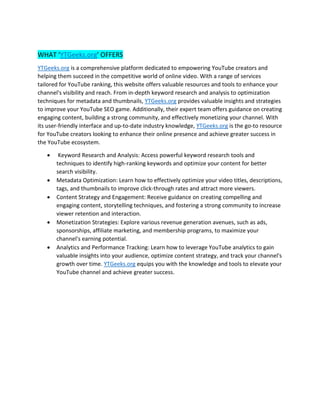 WHAT ‘YTGeeks.org’ OFFERS
YTGeeks.org is a comprehensive platform dedicated to empowering YouTube creators and
helping them succeed in the competitive world of online video. With a range of services
tailored for YouTube ranking, this website offers valuable resources and tools to enhance your
channel's visibility and reach. From in-depth keyword research and analysis to optimization
techniques for metadata and thumbnails, YTGeeks.org provides valuable insights and strategies
to improve your YouTube SEO game. Additionally, their expert team offers guidance on creating
engaging content, building a strong community, and effectively monetizing your channel. With
its user-friendly interface and up-to-date industry knowledge, YTGeeks.org is the go-to resource
for YouTube creators looking to enhance their online presence and achieve greater success in
the YouTube ecosystem.
• Keyword Research and Analysis: Access powerful keyword research tools and
techniques to identify high-ranking keywords and optimize your content for better
search visibility.
• Metadata Optimization: Learn how to effectively optimize your video titles, descriptions,
tags, and thumbnails to improve click-through rates and attract more viewers.
• Content Strategy and Engagement: Receive guidance on creating compelling and
engaging content, storytelling techniques, and fostering a strong community to increase
viewer retention and interaction.
• Monetization Strategies: Explore various revenue generation avenues, such as ads,
sponsorships, affiliate marketing, and membership programs, to maximize your
channel's earning potential.
• Analytics and Performance Tracking: Learn how to leverage YouTube analytics to gain
valuable insights into your audience, optimize content strategy, and track your channel's
growth over time. YTGeeks.org equips you with the knowledge and tools to elevate your
YouTube channel and achieve greater success.
 