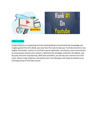 CONCLUSION
Congratulations on completing YouTube Ranking Mastery! Armed with the knowledge and
insights gained from this eBook, you now have the tools to take your YouTube channel to new
heights. Remember, success on YouTube requires dedication, consistency, and a commitment
to continuously improve your content. Implement the strategies outlined in this eBook, stay
focused, and never stop learning. With time and effort, you will see your channel rise in the
ranks, attract a loyal audience, and achieve your YouTube goals. Get ready to embark on an
exciting journey of YouTube success!
 