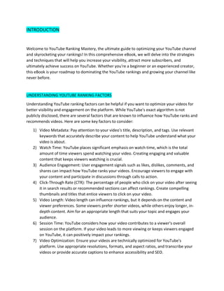 INTRODUCTION
Welcome to YouTube Ranking Mastery, the ultimate guide to optimizing your YouTube channel
and skyrocketing your rankings! In this comprehensive eBook, we will delve into the strategies
and techniques that will help you increase your visibility, attract more subscribers, and
ultimately achieve success on YouTube. Whether you're a beginner or an experienced creator,
this eBook is your roadmap to dominating the YouTube rankings and growing your channel like
never before.
UNDERSTANDING YOUTUBE RANKING FACTORS
Understanding YouTube ranking factors can be helpful if you want to optimize your videos for
better visibility and engagement on the platform. While YouTube's exact algorithm is not
publicly disclosed, there are several factors that are known to influence how YouTube ranks and
recommends videos. Here are some key factors to consider:
1) Video Metadata: Pay attention to your video's title, description, and tags. Use relevant
keywords that accurately describe your content to help YouTube understand what your
video is about.
2) Watch Time: YouTube places significant emphasis on watch time, which is the total
amount of time viewers spend watching your video. Creating engaging and valuable
content that keeps viewers watching is crucial.
3) Audience Engagement: User engagement signals such as likes, dislikes, comments, and
shares can impact how YouTube ranks your videos. Encourage viewers to engage with
your content and participate in discussions through calls to action.
4) Click-Through Rate (CTR): The percentage of people who click on your video after seeing
it in search results or recommended sections can affect rankings. Create compelling
thumbnails and titles that entice viewers to click on your video.
5) Video Length: Video length can influence rankings, but it depends on the content and
viewer preferences. Some viewers prefer shorter videos, while others enjoy longer, in-
depth content. Aim for an appropriate length that suits your topic and engages your
audience.
6) Session Time: YouTube considers how your video contributes to a viewer's overall
session on the platform. If your video leads to more viewing or keeps viewers engaged
on YouTube, it can positively impact your rankings.
7) Video Optimization: Ensure your videos are technically optimized for YouTube's
platform. Use appropriate resolutions, formats, and aspect ratios, and transcribe your
videos or provide accurate captions to enhance accessibility and SEO.
 