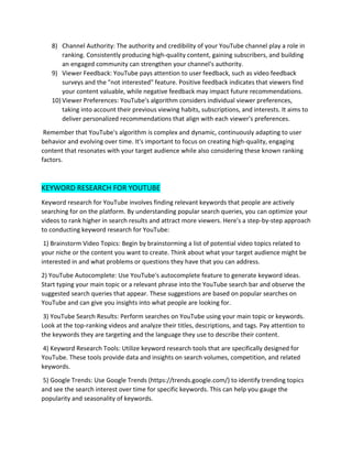 8) Channel Authority: The authority and credibility of your YouTube channel play a role in
ranking. Consistently producing high-quality content, gaining subscribers, and building
an engaged community can strengthen your channel's authority.
9) Viewer Feedback: YouTube pays attention to user feedback, such as video feedback
surveys and the "not interested" feature. Positive feedback indicates that viewers find
your content valuable, while negative feedback may impact future recommendations.
10) Viewer Preferences: YouTube's algorithm considers individual viewer preferences,
taking into account their previous viewing habits, subscriptions, and interests. It aims to
deliver personalized recommendations that align with each viewer's preferences.
Remember that YouTube's algorithm is complex and dynamic, continuously adapting to user
behavior and evolving over time. It's important to focus on creating high-quality, engaging
content that resonates with your target audience while also considering these known ranking
factors.
KEYWORD RESEARCH FOR YOUTUBE
Keyword research for YouTube involves finding relevant keywords that people are actively
searching for on the platform. By understanding popular search queries, you can optimize your
videos to rank higher in search results and attract more viewers. Here's a step-by-step approach
to conducting keyword research for YouTube:
1) Brainstorm Video Topics: Begin by brainstorming a list of potential video topics related to
your niche or the content you want to create. Think about what your target audience might be
interested in and what problems or questions they have that you can address.
2) YouTube Autocomplete: Use YouTube's autocomplete feature to generate keyword ideas.
Start typing your main topic or a relevant phrase into the YouTube search bar and observe the
suggested search queries that appear. These suggestions are based on popular searches on
YouTube and can give you insights into what people are looking for.
3) YouTube Search Results: Perform searches on YouTube using your main topic or keywords.
Look at the top-ranking videos and analyze their titles, descriptions, and tags. Pay attention to
the keywords they are targeting and the language they use to describe their content.
4) Keyword Research Tools: Utilize keyword research tools that are specifically designed for
YouTube. These tools provide data and insights on search volumes, competition, and related
keywords.
5) Google Trends: Use Google Trends (https://trends.google.com/) to identify trending topics
and see the search interest over time for specific keywords. This can help you gauge the
popularity and seasonality of keywords.
 